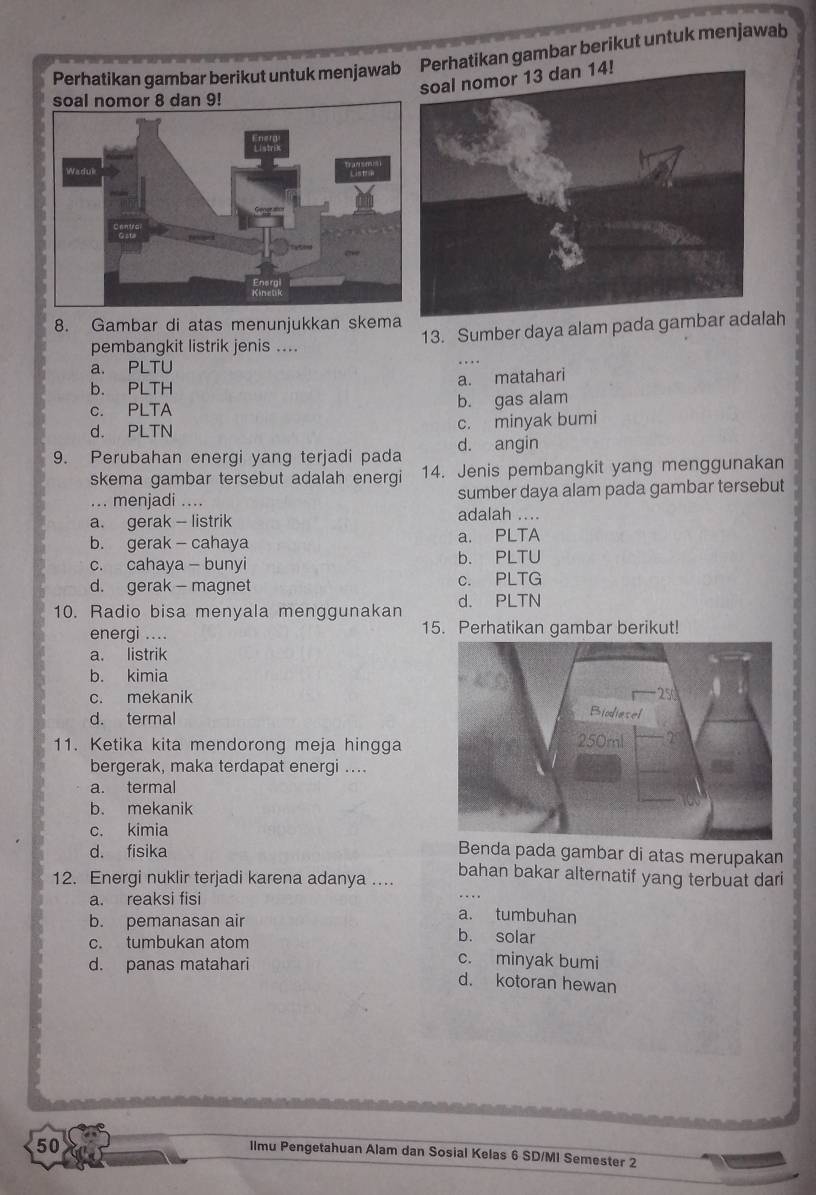 Perhatikan gambar berikut untuk menjawabPerhatikan gambar berikut untuk menjawab
8. Gambar di atas menunjukkan skema
pembangkit listrik jenis .... 13. Sumber daya alam pada gambar aah
a. PLTU
b. PLTH a. matahari
c. PLTA b. gas alam
d. PLTN c. minyak bumi
9. Perubahan energi yang terjadi pada d. angin
skema gambar tersebut adalah energi 14. Jenis pembangkit yang menggunakan
... menjadi .... sumber daya alam pada gambar tersebut
a. gerak - listrik adalah ....
b. gerak - cahaya a. PLTA
c. cahaya — bunyi b. PLTU
d. gerak - magnet c. PLTG
10. Radio bisa menyala menggunakan d. PLTN
energi .... 15. Perhatikan gambar berikut!
a. listrik
b. kimia
c. mekanik
d. termal
11. Ketika kita mendorong meja hingga
bergerak, maka terdapat energi ...
a. termal
b. mekanik
c. kimia
d. fisika Benda pada gambar di atas merupakan
12. Energi nuklir terjadi karena adanya … bahan bakar alternatif yang terbuat dari
a. reaksi fisi a. tumbuhan
b. pemanasan air b. solar
c. tumbukan atom c. minyak bumi
d. panas matahari d. kotoran hewan
50
Ilmu Pengetahuan Alam dan Sosial Kelas 6 SD/MI Semester 2