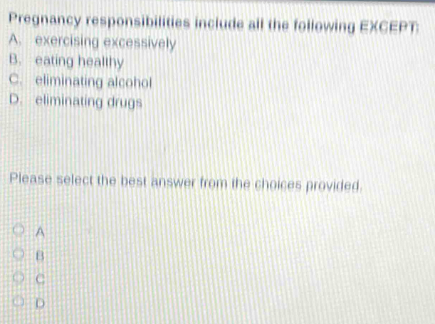 Pregnancy responsibilities include all the following EXCEPT:
A. exercising excessively
B. eating healthy
C. eliminating alcohol
D. eliminating drugs
Please select the best answer from the choices provided.
A
B
C
D