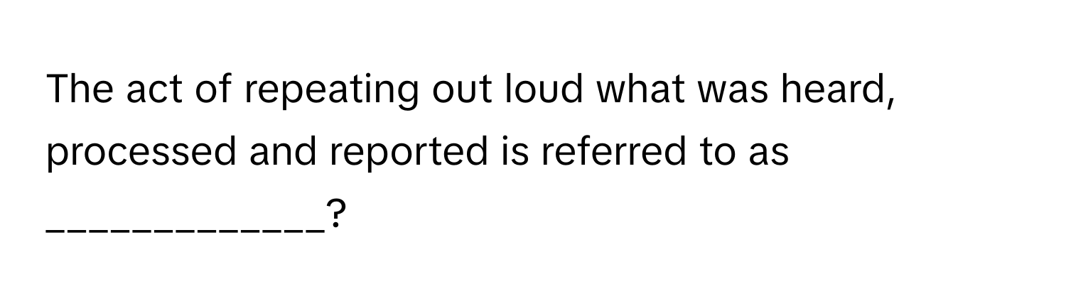 The act of repeating out loud what was heard, processed and reported is referred to as _____________?