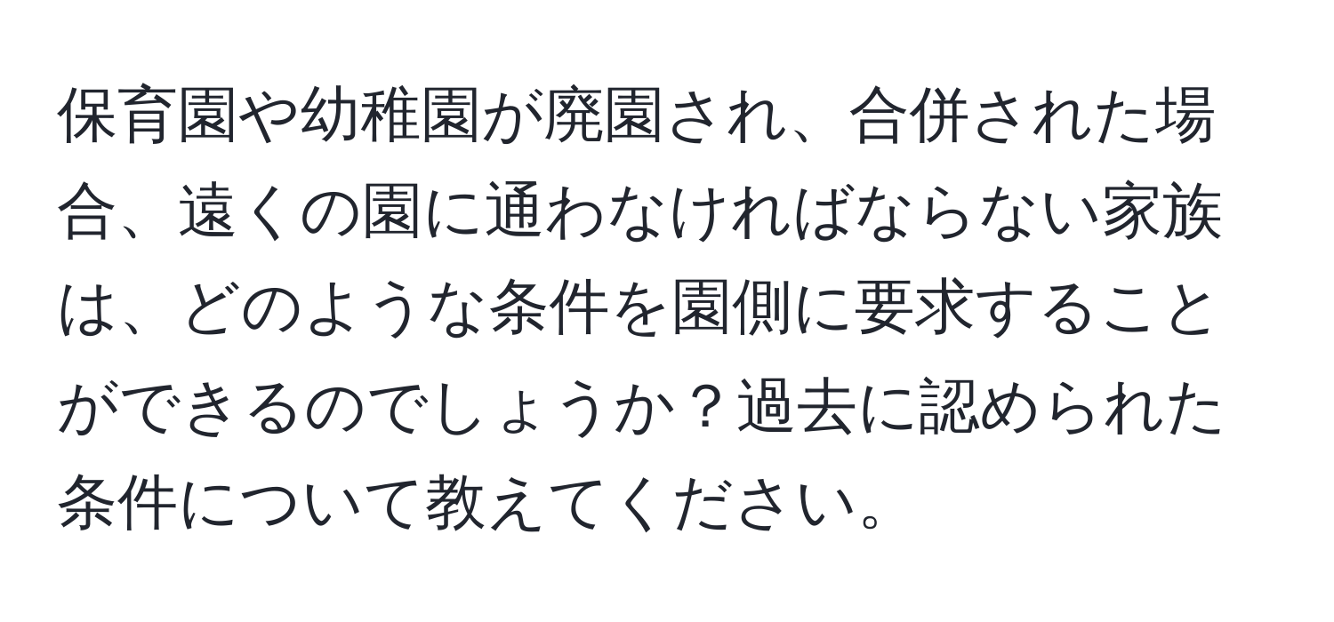 保育園や幼稚園が廃園され、合併された場合、遠くの園に通わなければならない家族は、どのような条件を園側に要求することができるのでしょうか？過去に認められた条件について教えてください。