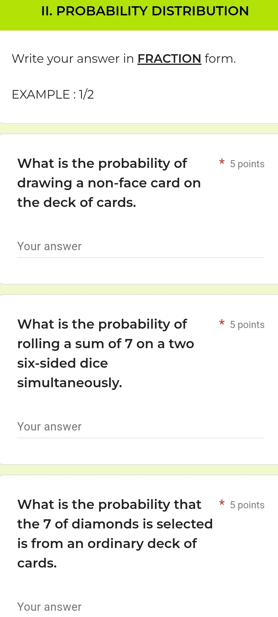 PROBABILITY DISTRIBUTION 
Write your answer in FRACTION form. 
EXAMPLE : 1/2 
What is the probability of 5 points 
drawing a non-face card on 
the deck of cards. 
Your answer 
What is the probability of 5 points 
rolling a sum of 7 on a two 
six-sided dice 
simultaneously. 
Your answer 
What is the probability that * 5 points 
the 7 of diamonds is selected 
is from an ordinary deck of 
cards. 
Your answer