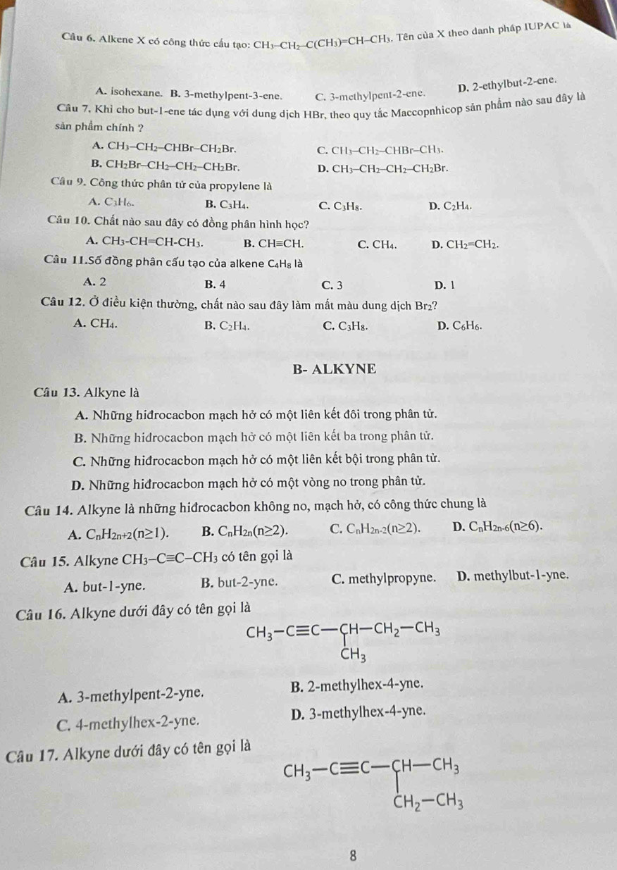 Alkene X có công thức cấu tạo: CH_3-CH_2-C(CH_3)=C H-CH 3. Tên của X theo danh pháp IUPAC là
A. isohexane. B. 3-methylpent-3-ene C. 3-methylpent-2-ene.
D. 2-ethylbut-2-ene.
Câu 7, Khỉ cho but-1-ene tác dụng với dung dịch HBr, theo quy tắc Maccopnhicop sản phẩm nào sau đây là
sản phầm chính ?
A. CH_3-CH_2-CHBr-CH_2Br.
C. CH_3-CH_2-CHBr-CH_3.
B. CH_2Br-CH_2-CH_2-CH_2Br
D. CH_3-CH_2-CH_2-CH_2Br.
Câu 9. Công thức phân tử của propylene là
A. C_3H_6. B. C_3H_4. C. C₃H₈. D. C₂H₄.
Câu 10. Chất nào sau đây có đồng phân hình học?
A. CH_3-CH=CH-CH_3. B. CH≡CH. C. CH₄. D. CH_2=CH_2.
Câu 11.Số đồng phân cấu tạo của alkene C₄H₈ là
A. 2 B. 4 C. 3 D. 1
Câu 12. Ở điều kiện thường, chất nào sau đây làm mất màu dung dịch Br₂?
A. CH₄. B. C_2H_4. C. C₃H₈. D. C₆H6.
B- ALKYNE
Câu 13. Alkyne là
A. Những hiđrocacbon mạch hở có một liên kết đôi trong phân tử.
B. Những hidrocacbon mạch hở có một liên kết ba trong phân tử.
C. Những hiđrocacbon mạch hở có một liên kết bội trong phân tử.
D. Những hiđrocacbon mạch hở có một vòng no trong phân tử.
Câu 14. Alkyne là những hiđrocacbon không no, mạch hở, có công thức chung là
A. C_nH_2n+2(n≥ 1). B. C_nH_2n(n≥ 2). C. C_nH_2n-2(n≥ 2). D. C_nH_2n-6(n≥ 6).
Câu 15. Alkyne CH_3-Cequiv C-CH_3 có tên gọi là
A. but-1-yne. B. but-2-yne. C. methylpropyne. D. methylbut-1-yne.
Câu 16. Alkyne dưới đây có tên gọi là
CH_3-Cequiv C-CH-CH_2-CH_3
A. 3-methylpent-2-yne. B. 2-methylhex-4-yne.
C. 4-methylhex-2-yne. D. 3-methylhex-4-yne.
Câu 17. Alkyne dưới đây có tên gọi là
CH_3-Cequiv C-CH-CH_3
8