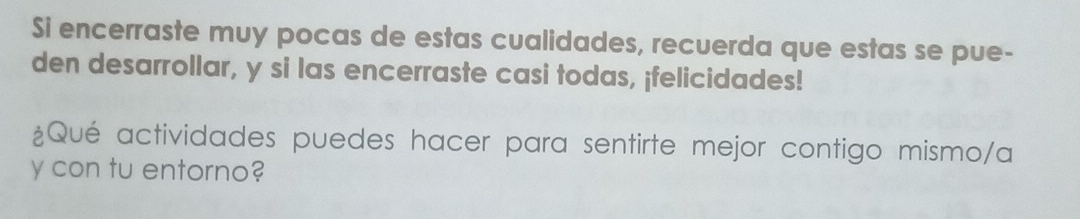 Si encerraste muy pocas de estas cualidades, recuerda que estas se pue- 
den desarrollar, y si las encerraste casi todas, ¡felicidades! 
¿Qué actividades puedes hacer para sentirte mejor contigo mismo/a 
y con tu entorno?