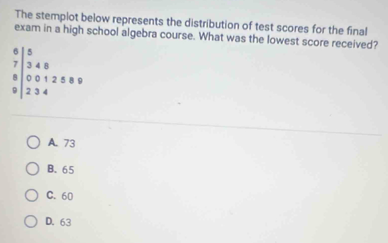 The stemplot below represents the distribution of test scores for the final
exam in a high school algebra course. What was the lowest score received?
beginarrayr 6|5 7|348 0012589 hline endarray
A. 73
B. 65
C. 60
D. 63