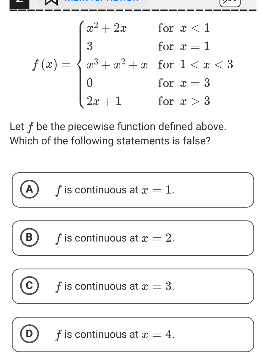 f(x)=beginarrayl x^2+2xifx<1 3ifx=1 x^3-x^2+xifx 3endarray.
Let fbe the piecewise function defined above.
Which of the following statements is false?
A f is continuous at x=1.
B f is continuous at x=2.
C f is continuous at x=3.
D f is continuous at x=4.