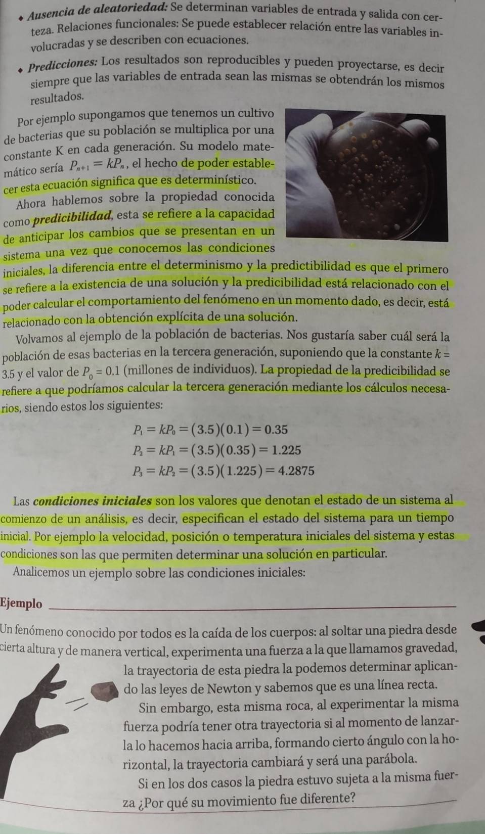 Ausencia de aleatoriedad: Se determinan variables de entrada y salida con cer-
teza. Relaciones funcionales: Se puede establecer relación entre las variables in-
volucradas y se describen con ecuaciones.
Predicciones: Los resultados son reproducibles y pueden proyectarse, es decir
siempre que las variables de entrada sean las mismas se obtendrán los mismos
resultados.
Por ejemplo supongamos que tenemos un cultivo
de bacterias que su población se multiplica por una
constante K en cada generación. Su modelo mate-
mático sería P_n+1=kP_n , el hecho de poder estable-
cer esta ecuación significa que es determinístico.
Ahora hablemos sobre la propiedad conocida
como predicibilidad, esta se refiere a la capacidad
de anticipar los cambios que se presentan en un
sistema una vez que conocemos las condiciones
iniciales, la diferencia entre el determinismo y la predictibilidad es que el primero
se refiere a la existencia de una solución y la predicibilidad está relacionado con el
poder calcular el comportamiento del fenómeno en un momento dado, es decir, está
relacionado con la obtención explícita de una solución.
Volvamos al ejemplo de la población de bacterias. Nos gustaría saber cuál será la
población de esas bacterias en la tercera generación, suponiendo que la constante k=
3.5 y el valor de P_0=0.1 (millones de individuos). La propiedad de la predicibilidad se
refiere a que podríamos calcular la tercera generación mediante los cálculos necesa-
rios, siendo estos los siguientes:
P_1=kP_0=(3.5)(0.1)=0.35
P_2=kP_1=(3.5)(0.35)=1.225
P_3=kP_2=(3.5)(1.225)=4.2875
Las condiciones iniciales son los valores que denotan el estado de un sistema al
comienzo de un análisis, es decir, especifican el estado del sistema para un tiempo
inicial. Por ejemplo la velocidad, posición o temperatura iniciales del sistema y estas
condiciones son las que permiten determinar una solución en particular.
Analicemos un ejemplo sobre las condiciones iniciales:
Ejemplo_
Un fenómeno conocido por todos es la caída de los cuerpos: al soltar una piedra desde
cierta altura y de manera vertical, experimenta una fuerza a la que llamamos gravedad,
la trayectoria de esta piedra la podemos determinar aplican-
do las leyes de Newton y sabemos que es una línea recta.
Sin embargo, esta misma roca, al experimentar la misma
fuerza podría tener otra trayectoria si al momento de lanzar-
la lo hacemos hacia arriba, formando cierto ángulo con la ho-
rizontal, la trayectoria cambiará y será una parábola.
Si en los dos casos la piedra estuvo sujeta a la misma fuer-
za ¿Por qué su movimiento fue diferente?