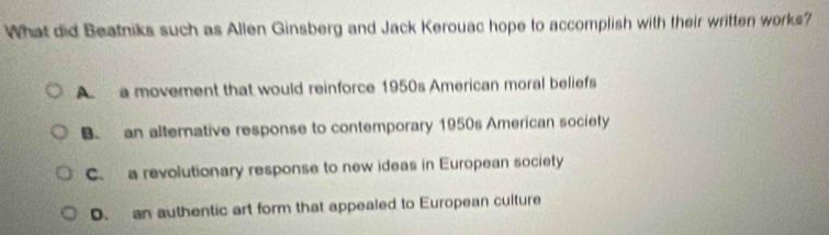 What did Beatniks such as Allen Ginsberg and Jack Kerouac hope to accomplish with their written works?
A a moverent that would reinforce 1950s American moral beliefs
B an alternative response to contemporary 1950s American society
C. a revolutionary response to new ideas in European society
D. an authentic art form that appealed to European culture