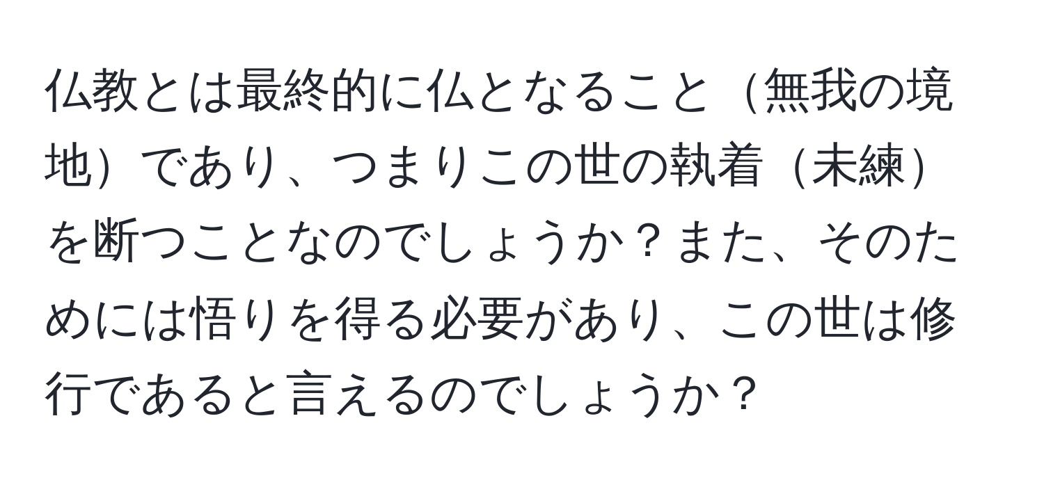 仏教とは最終的に仏となること無我の境地であり、つまりこの世の執着未練を断つことなのでしょうか？また、そのためには悟りを得る必要があり、この世は修行であると言えるのでしょうか？