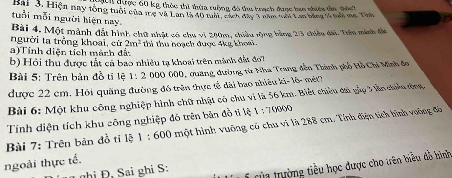 Dạch được 60 kg thóc thì thửa ruộng đó thu hoạch được bao nhiều tần thóc 
Bài 3. Hiện nay tổng tuổi của mẹ và Lan là 40 tuổi, cách đây 3 năm tuổi Lan băng ¼ tuổi mẹ. Tính 
tuổi mỗi người hiện nay. 
Bài 4. Một mảnh đất hình chữ nhật có chu vi 200m, chiều rộng bằng 2/3 chiều dài. Trên mảnh đẫn 
người ta trồng khoai, cứ 2m^2 thì thu hoạch được 4kg khoai. 
a)Tính diện tích mảnh đất 
b) Hỏi thu được tất cả bao nhiêu tạ khoai trên mảnh đất đó? 
Bài 5: Trên bản đồ tỉ lệ 1:2 000 000, quãng đường từ Nha Trang đến Thành phố Hồ Chí Minh đo 
được 22 cm. Hỏi quãng đường đó trên thực tế dài bao nhiêu ki- lô- mét? 
Bài 6: Một khu công nghiệp hình chữ nhật có chu vi là 56 km. Biết chiều dài gắp 3 lần chiều rộng. 
Tính diện tích khu công nghiệp đó trên bản đồ tỉ lệ 1:70000
Bài 7: Trên bản đồ tỉ lệ 1:600 một hình vuông có chu vi là 288 cm. Tính diện tích hình vuông đó 
ngoài thực tế. 
ghi Đ, Sai ghi S: 
Của trường tiểu học được cho trên biều đồ hình