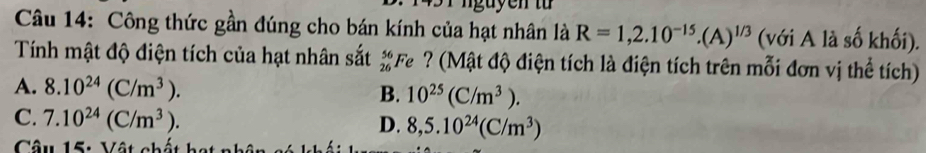 Công thức gần đúng cho bán kính của hạt nhân là R=1,2.10^(-15).(A)^1/3 (với A là số khối).
Tính mật độ điện tích của hạt nhân sắt beginarrayr 56 26endarray Fe ? (Mật độ điện tích là điện tích trên mỗi đơn vị thể tích)
A. 8.10^(24)(C/m^3).
B. 10^(25)(C/m^3).
C. 7.10^(24)(C/m^3).
D. 8,5.10^(24)(C/m^3)
Câu 15: Vật chất h: