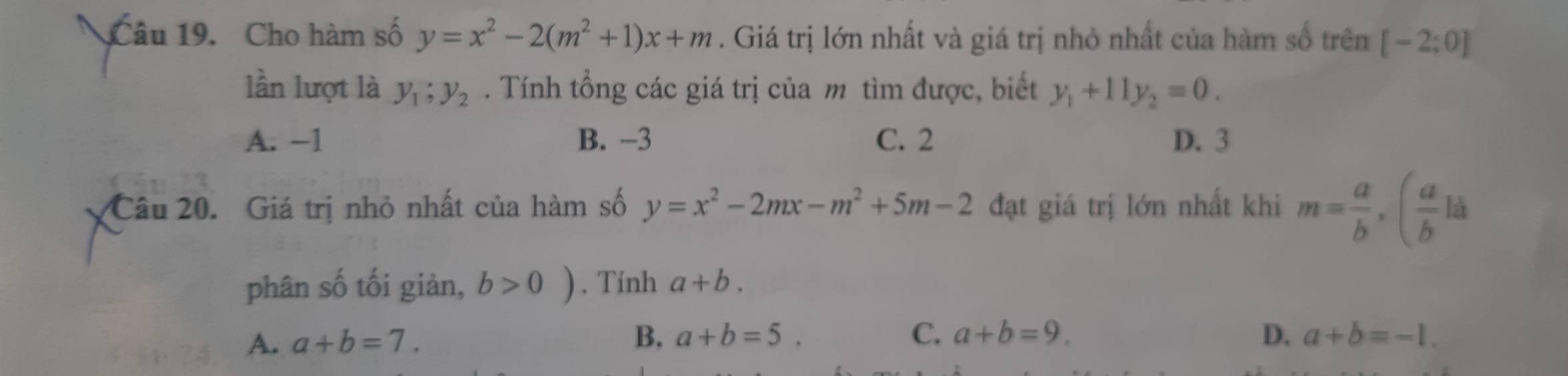 Cho hàm số y=x^2-2(m^2+1)x+m. Giá trị lớn nhất và giá trị nhỏ nhất của hàm số trên [-2;0]
lần lượt là y_1; y_2. Tính tổng các giá trị của m tìm được, biết y_1+11y_2=0.
A. −1 B. -3 C. 2 D. 3
Câu 20. Giá trị nhỏ nhất của hàm số y=x^2-2mx-m^2+5m-2 đạt giá trị lớn nhất khi m= a/b , ( a/b la
phân số tối giản, b>0). Tính a+b.
A. a+b=7.
B. a+b=5. C. a+b=9. D. a+b=-1.