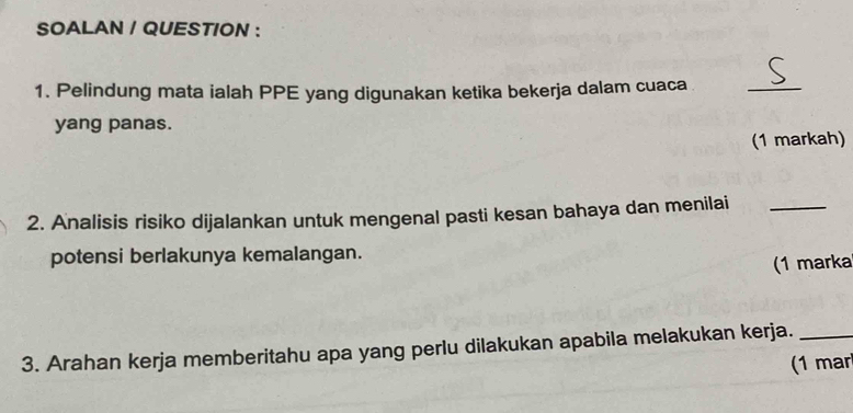 SOALAN / QUESTION : 
1. Pelindung mata ialah PPE yang digunakan ketika bekerja dalam cuaca 
_ 
yang panas. 
(1 markah) 
2. Analisis risiko dijalankan untuk mengenal pasti kesan bahaya dan menilai_ 
potensi berlakunya kemalangan. 
(1 marka 
3. Arahan kerja memberitahu apa yang perlu dilakukan apabila melakukan kerja._ 
(1 mar