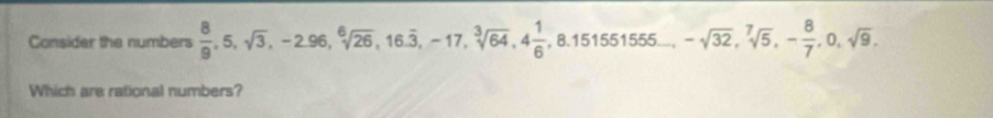 Consider the numbers  8/9 , 5, sqrt(3), -2.96, sqrt[6](26), 16.overline 3, -17, sqrt[3](64), 4 1/6 , 8.151551555... -sqrt(32), sqrt[7](5), - 8/7 , 0, sqrt(9), 
Which are rational numbers?