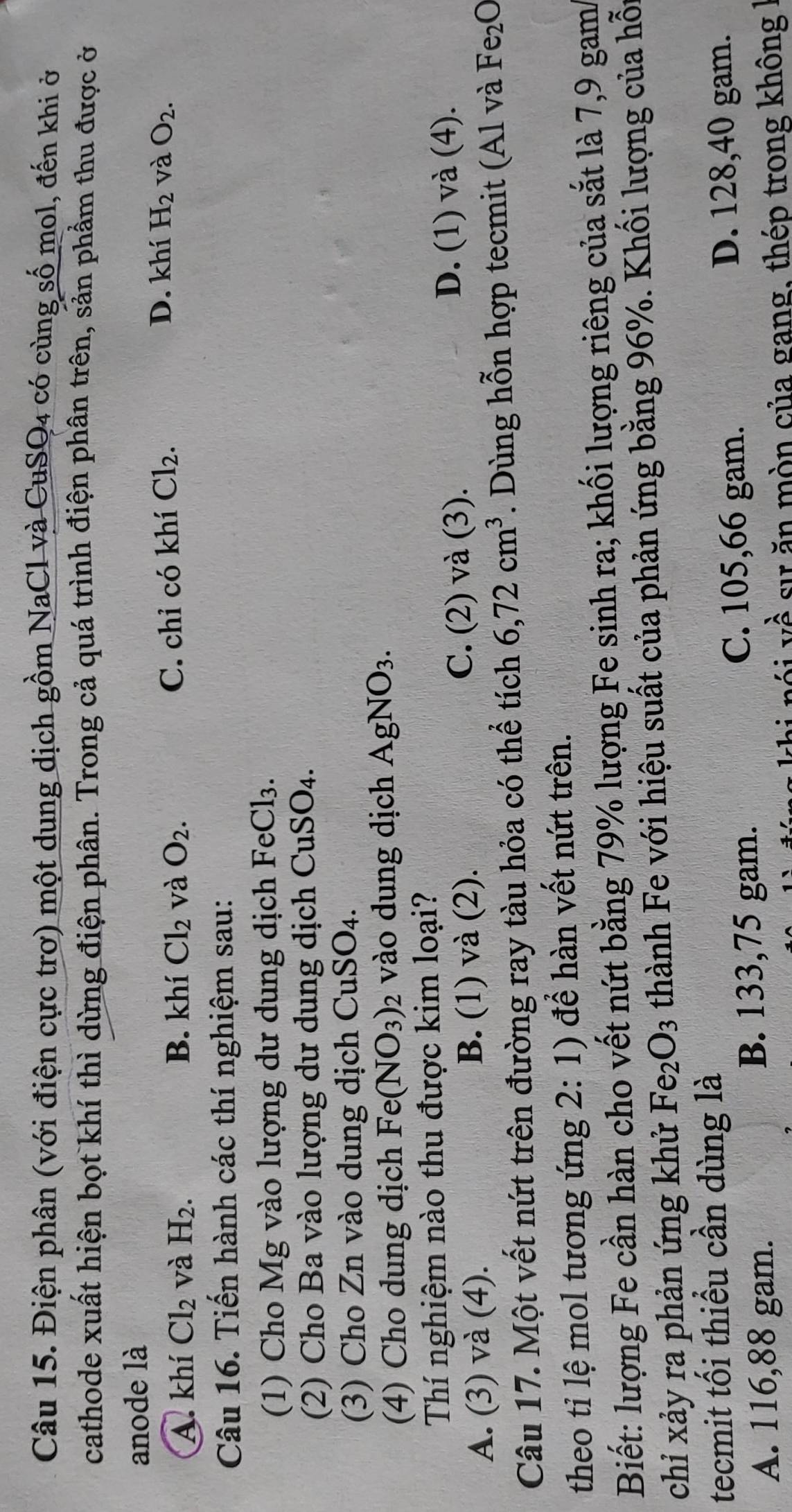 Điện phân (với điện cực trơ) một dung dịch gồm NaCl và CuSQ4 có cùng số mol, đến khi ở
cathode xuất hiện bọt khí thì dừng điện phân. Trong cả quá trình điện phân trên, sản phẩm thu được ở
anode là
D. khí
A. khí Cl_2 và H_2. B. khí Cl_2 và O_2. C. chỉ có khí Cl_2. H_2 và O_2.
Câu 16. Tiến hành các thí nghiệm sau:
(1) Cho Mg vào lượng dư dung dịch Fe Cl_3.
(2) Cho Ba vào lượng dư dung dịch CuSO_4.
(3) Cho Zn vào dung dịch C uSO_4.
(4) Cho dung dịch Fe (NO_3) 2 vào dung dịch AgNO_3.
Thí nghiệm nào thu được kim loại?
A. (3) và (4). B. (1) và (2). C. (2) và (3). D. (1) và (4).
Câu 17. Một vết nứt trên đường ray tàu hỏa có thể tích 6,72cm^3. Dùng hỗn hợp tecmit (Al và Fe_2O
theo tỉ lệ mol tương ứng 2:1) để hàn vết nứt trên.
Biết: lượng Fe cần hàn cho vết nứt bằng 79% lượng Fe sinh ra; khối lượng riêng của sắt là 7,9 gam
chỉ xảy ra phản ứng khử Fe_2O_3 thành Fe với hiệu suất của phản ứng bằng 96%. Khối lượng của hỗi
tecmit tối thiểu cần dùng là
C. 105,66 gam. D. 128,40 gam.
A. 116,88 gam. B. 133,75 gam.
n ói vector uhat a sự ăn mòn của gang, thép trong không I