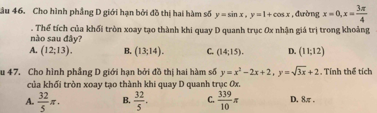 Cho hình phẳng D giới hạn bởi đồ thị hai hàm số y=sin x, y=1+cos x , đường x=0, x= 3π /4 . Thể tích của khối tròn xoay tạo thành khi quay D quanh trục Ox nhận giá trị trong khoảng
nào sau đây?
A. (12;13). B. (13;14). C. (14;15). D. (11;12)
u 47. Cho hình phẳng D giới hạn bởi đồ thị hai hàm số y=x^2-2x+2, y=sqrt(3x)+2. Tính thể tích
của khối tròn xoay tạo thành khi quay D quanh trục Ox.
A.  32/5 π.  32/5 .  339/10 π
C.
B. D. 8π.