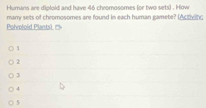 Humans are diploid and have 46 chromosomes (or two sets) . How
many sets of chromosomes are found in each human gamete? (Activity:
Polyploid Plants)
1
2
3
4
5