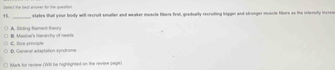 Select the best answer for the question.
15. _states that your body will recruit smaller and weaker muscle fibers first, gradually recruiting bigger and stronger muscle fibers as the intensity increa
A. Sliding filament theory
B. Maslow's hierarchy of needs
C. Size principle
D. General adaptation syndrome
Mark for review (Will be highlighted on the review page)