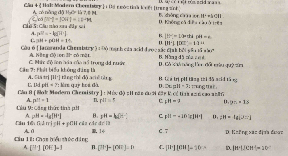 D. sự có mặt của acid mạnh.
Câu 4  Holt Modern Chemistry  : Dd nước tinh khiết (trung tính)
A. có nồng độ H_3O^+ là 7.0M B. không chứa ion H^+ và OH .
C, có [H^+]=[OH^-]=10^(-7)M. D. Không có điều nào ở trên
Câu 5: Câu nào sau đây sai
A. pH=-lg [H^+]. thì pH=a.
B. [H^+]=10^a
C. pH+pOH=14.
D. [H^+].[OH^-]=10^(-14).
Câu 6  Jacaranda Chemistry  :Dhat Q mạnh của acid được xác định bởi yếu tố nào?
A. Nồng độ ion H+ có mặt. B. Nồng độ của acid.
C. Mức độ ion hóa của nó trong dd nước D. Có khả năng làm đổi màu quỳ tím
Câu 7: Phát biểu không đúng là
A. Giá tri[H^+] tăng thì độ acid tăng. B. Giá trị pH tăng thì độ acid tăng.
C. Dd pH<7</tex> ': làm quỳ hoá đỏ. D. Dd pH=7 : trung tính.
Câu 8  Holt Modern Chemistry  : Mức độ pH nào dưới đây là có tính acid cao nhất?
A. pH=1 B. pH=5 C. pH=9 D. pH=13
Câu 9: Công thức tính pH
A. pH=-lg [H^+] B. pH=lg [H^+] C. pH=+10lg [H^+] D. pH=-lg [OH^-]
Câu 10: Giá trị pH+ pOH của các dd là
A.0 B. 14 C. 7 D. Không xác định được
Câu 11: Chọn biểu thức đúng
A. [H^+].[OH^-]=1 B. [H^+]+[OH^-]=0 C. [H^+].[OH^-]=10^(-14) D. [H^+].[OH^-]=10^(-7)