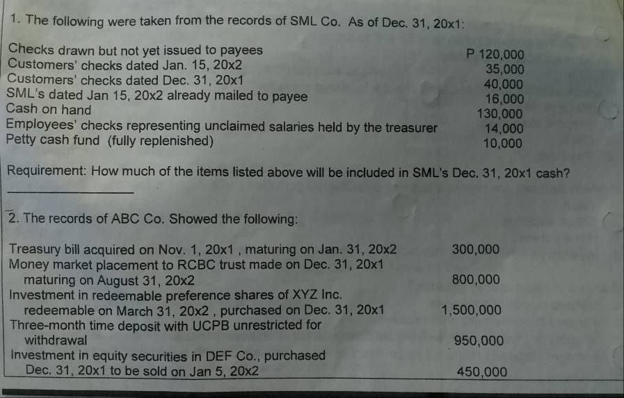 The following were taken from the records of SML Co. As of Dec. 31, 20x1: 
Checks drawn but not yet issued to payees P 120,000
Customers' checks dated Jan. 15, 20* 2 35,000
Customers' checks dated Dec. 31, 20* 1 40,000
SML's dated Jan 15, 20* 2 already mailed to payee 16,000
Cash on hand 130,000
Employees' checks representing unclaimed salaries held by the treasurer 14,000
Petty cash fund (fully replenished) 10,000
Requirement: How much of the items listed above will be included in SML's Dec. 31,20* 1 cash? 
_ 
2. The records of ABC Co. Showed the following: 
Treasury bill acquired on Nov. 1,20* 1 , maturing on Jan. 31, 20* 2 300,000
Money market placement to RCBC trust made on Dec. 31, 20* 1
maturing on August 31, 20* 2 800,000
Investment in redeemable preference shares of XYZ Inc. 
redeemable on March 31 20* 2 , purchased on Dec. 31, 20* 1 1,500,000
Three-month time deposit with UCPB unrestricted for 
withdrawal 950,000
Investment in equity securities in DEF Co., purchased 
Dec. 31, 20* 1 to be sold on Jan 5, 20* 2 450,000