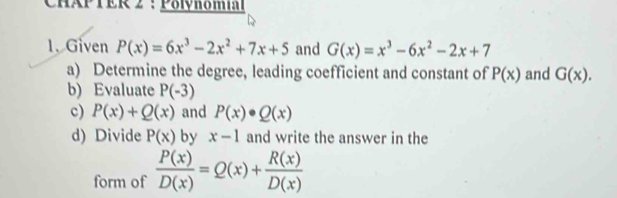 CHAP TER 2 : Pöihômm 
1、 Given P(x)=6x^3-2x^2+7x+5 and G(x)=x^3-6x^2-2x+7
a) Determine the degree, leading coefficient and constant of P(x) and G(x). 
b) Evaluate P(-3)
c) P(x)+Q(x) and P(x)· Q(x)
d) Divide P(x) by x-1 and write the answer in the 
form of  P(x)/D(x) =Q(x)+ R(x)/D(x) 