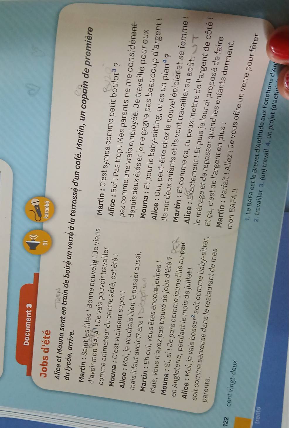 Document 3
Jobs d'été
01 karaoké
du lycée, arrive.
Alice et Mouna sont en train de boiré un verré à la terrasse d'un café. Martin, un copain de première
Martin : Salut les filles ! Bonne nouvelle ! Je viens   Martin : C'est sympa comme petit bo ulot^3 ?
comme animateur du centre aéré, cet été !
d'avoir mon BAFA¹ ! Je vais pouvoir travailler  Alice : Bof ! Pas trop ! Mes parents ne me considèrent
Mouna : C'est vraiment super !
Alice : Moi, je voudrais bien le passer aussi,
pas comme une vraie employée. Je travaille pour eux
mais il faut avoir 17 ans !
depuis deux étés et je ne gagne pas beaucoup d'argent !
Martin : Eh oui, vous êtes encore jeunes !
Mouna : Et pour le baby-sitting, tu as un p lan^4 ?
Mais, vous n'avez pas trouvé de jobs d'été ?
Alice : Oui, peut-être chez le nouvel épicier et sa femme !
Ils ont deux enfants et ils vont travailler en août.
en Angleterre, pendant le mois de juillet !
Mouna : Si, si ! Je pars comme jeune fille au-pair  Alice : Exactement ! Et puis je leur ai proposé de faire
Martin : Et comme ça, tu peux mettre de l'argent de côté 
Alice : Moi, je vais bosser² soit comme baby-sitter,  Et ça, c'est de l'argent en plus !
soit comme serveuse dans le restaurant de mes
parents.
le ménage et de repasser quand les enfants dorment
mon BAFA !!
Martin : Parfait ! Allez ! Je vous offre un verre pour fêter
122 a cent vingt-deux  2. travailler 3. un travail 4 . un roje  'acti
trente
1. Le BAFA est le Brevet d'Aptitude aux Fonctions d'Ani