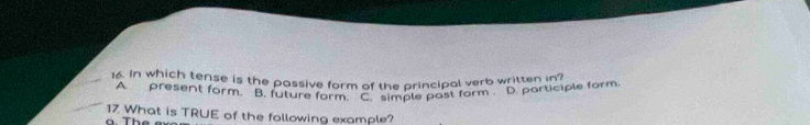 16, in which tense is the passive form of the principal verb written in
A. present form. B. future form. C. simple past form . D. participle form
17 What is TRUE of the following example?