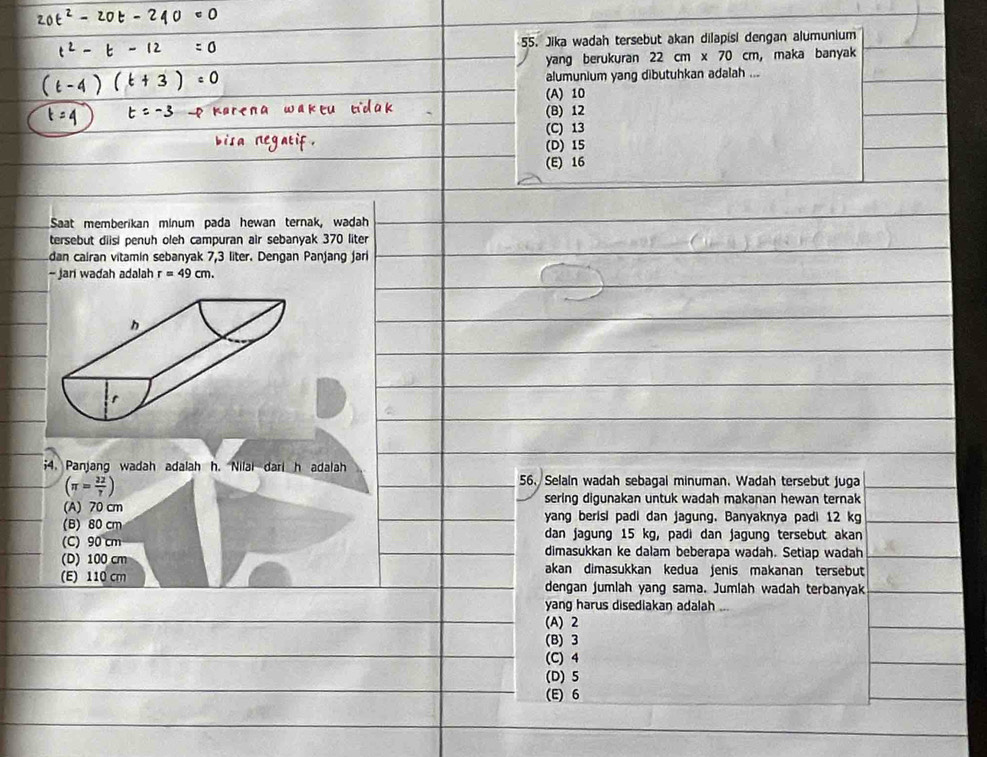 Jika wadah tersebut akan dilapisi dengan alumunium
yang berukuran 22cm* 70cm , maka banyak
alumunium yang dibutuhkan adalah ...
(A) 10
(B) 12
(C) 13
(D) 15
(E) 16
Saat memberikan minum pada hewan ternak, wadah
tersebut diisi penuh oleh campuran air sebanyak 370 liter
dan cairan vitamin sebanyak 7,3 liter. Dengan Panjang jari
- Jari wadah adalah r=49cm. 
;4. Panjang wadah adalah h. Nilai dari h adalah
(π = 22/7 )
56. Selaln wadah sebagal minuman. Wadah tersebut juga
sering digunakan untuk wadah makanan hewan ternak
(A) 70 cm yang berisi padi dan jagung. Banyaknya padi 12 kg
(B) 80 cm dan jagung 15 kg, padi dan jagung tersebut akan
(C) 90 cm dimasukkan ke dalam beberapa wadah. Setiap wadah
(D) 100 cm akan dimasukkan kedua jenis makanan tersebut
(E) 110 cm dengan jumlah yang sama. Jumlah wadah terbanyak
yang harus disediakan adalah ...
(A) 2
(B) 3
(C) 4
(D) 5
(E) 6