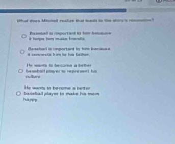 What does Mirchell realize that lads in the sttry's remmton?
Bassball i rmportant in him bessuse
it hmps hm make fronds .
Baseball is important to him because
it connects him to his father
He wars to become a better
ba soball psayer to represent his
colture
He wants to become a better
baseball player to make his mom
happy