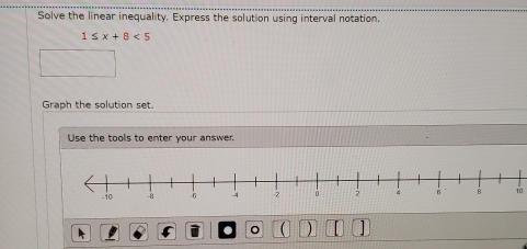 Solve the linear inequality. Express the solution using interval notation.
1≤ x+8<5</tex> 
Graph the solution set 
Use the tools to enter your answer 
10 
。 