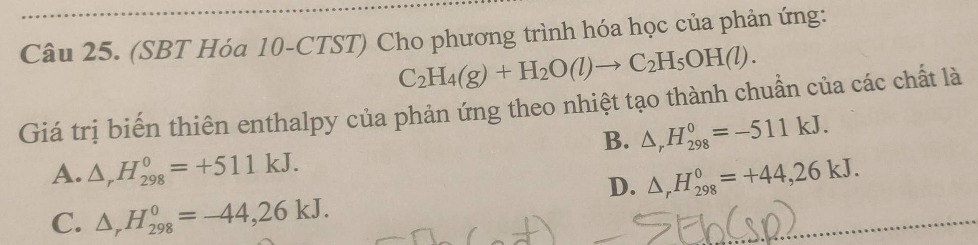 (SBT Hóa 10-CTST) Cho phương trình hóa học của phản ứng:
C_2H_4(g)+H_2O(l)to C_2H_5OH(l). 
Giá trị biến thiên enthalpy của phản ứng theo nhiệt tạo thành chuẩn của các chất là
B. △ _rH_(298)^0=-511kJ.
A. △ _rH_(298)^0=+511kJ.
D. △ _rH_(298)^0=+44,26kJ.
C. △ _rH_(298)^0=-44,26kJ.