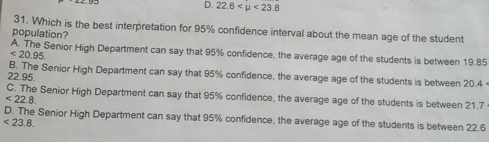 D. 22.6 <23.8
31. Which is the best interpretation for 95% confidence interval about the mean age of the student
population?
A. The Senior High Department can say that 95% confidence, the average age of the students is between 19.85
<20.95.
B. The Senior High Department can say that 95% confidence, the average age of the students is between 20.4 <
<tex>22.95.
C. The Senior High Department can say that 95% confidence, the average age of the students is between 21.7
<22.8.
D. The Senior High Department can say that 95% confidence, the average age of the students is between 22.6
<23.8.