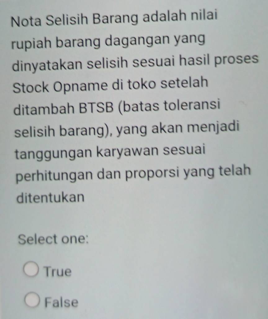 Nota Selisih Barang adalah nilai
rupiah barang dagangan yang
dinyatakan selisih sesuai hasil proses
Stock Opname di toko setelah
ditambah BTSB (batas toleransi
selisih barang), yang akan menjadi
tanggungan karyawan sesuai
perhitungan dan proporsi yang telah
ditentukan
Select one:
True
False