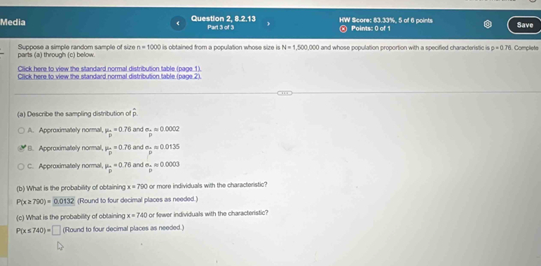 Media < Question 2, 8.2.13 HW Score: 83.33%, 5 of 6 points Save
Part 3 of 3 Points: 0 of 1
Suppose a simple random sample of size  n=1000 is obtained from a population whose size is N=1,500,000 and whose population proportion with a specified characteristic is p=0.76
parts (a) through (c) below. Complete
Click here to view the standard normal distribution table (page 1).
Click here to view the standard normal distribution table (page 2).
(a) Describe the sampling distribution of .
A. Approximately normal, mu _D=0.76 and sigma _Aapprox 0.0002
B. Approximately normal, mu _hat p=0.76 and sigma _-approx 0.0135
C. Approximately normal, mu _D=0.76 and sigma _ n/m approx 0.0003
(b) What is the probability of obtaining x=790 or more individuals with the characteristic?
P(x≥ 790)=0.0132 (Round to four decimal places as needed.)
(c) What is the probability of obtaining x=740 or fewer individuals with the characteristic?
P(x≤ 740)=□ (Round to four decimal places as needed.)