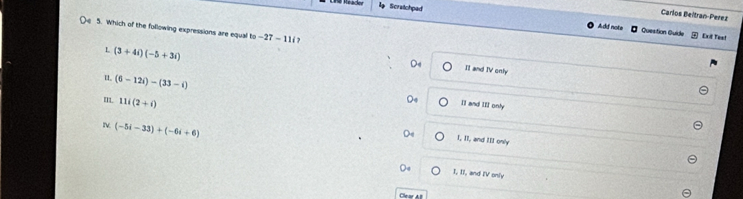 Carlos Beltran-Perez
Scratchpad Add note
( 5. Which of the following expressions are equal to-27-11i? 
Question Guide Exit Test
L (3+4i)(-5+3i)
D4 II and IV only
u (6-12i)-(33-i)
m 11i(2+i)
De II and III only
IV, (-5i-33)+(-6i+6)
Do I, II, and III only
I, II, and IV only
Clear All