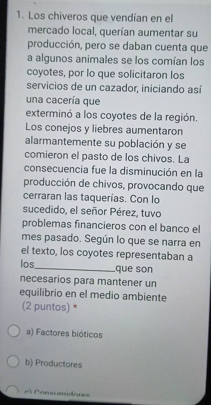 Los chiveros que vendían en el
mercado local, querían aumentar su
producción, pero se daban cuenta que
a algunos animales se los comían los
coyotes, por lo que solicitaron los
servicios de un cazador, iniciando así
una cacería que
exterminó a los coyotes de la región.
Los conejos y liebres aumentaron
alarmantemente su población y se
comieron el pasto de los chivos. La
consecuencia fue la disminución en la
producción de chivos, provocando que
cerraran las taquerías. Con lo
sucedido, el señor Pérez, tuvo
problemas financieros con el banco el
mes pasado. Según lo que se narra en
el texto, los coyotes representaban a
los_ que son
necesarios para mantener un
equilibrio en el medio ambiente
(2 puntos) *
a) Factores bióticos
b) Productores
e C on s umidorae