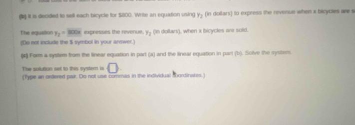 it is decided to sell each bicycle for $800. Write an equation using y_2 (in dollars) to express the revenue when x bicycles are s 
The equation y_2=800x expresses the revenue, y_2 (in dollars), when x bicycles are sold. 
(Do not include the $ symbol in your answer.) 
(c) Form a system from the linear equation in part (a) and the linear equation in part (b). Solve the system. 
The solution set to this system is □. 
(Type an ordered pair. Do not use commas in the individual sbordinates.)