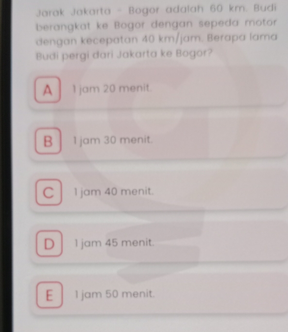 Jarak Jakarta - Bogor adalah 60 km. Budi
berangkat ke Bogor dengan sepeda motor
dengan kecepatan 40 km/jam. Berapa lama
Budi pergi dari Jakarta ke Bogor?
A 1 jam 20 menit.
B 1 jam 30 menit.
C 1 jam 40 menit.
D 1 jam 45 menit.
E 1 jam 50 menit.