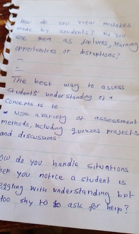 How do yoU view mistakes 
made by students? bo you 
see them as failures, learning 
opportunties or disruptions? 
The best way to assess 
students' understanding of a 
conceprs is to 
use a variety of assessment 
methods, including guizzes projecks 
and discussions 
ow do you handle situations 
en you norece a student is 
eggling with understanding bot 
t0o shy ro to ask for help?