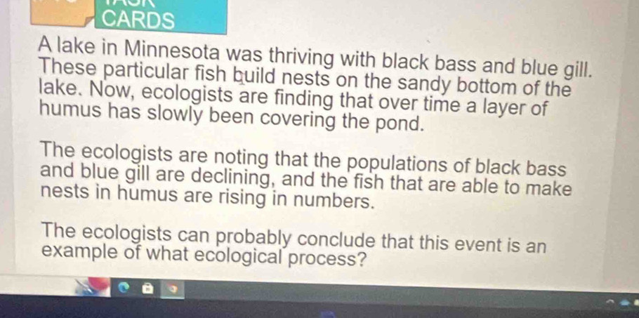 CARDS 
A lake in Minnesota was thriving with black bass and blue gill. 
These particular fish build nests on the sandy bottom of the 
lake. Now, ecologists are finding that over time a layer of 
humus has slowly been covering the pond. 
The ecologists are noting that the populations of black bass 
and blue gill are declining, and the fish that are able to make 
nests in humus are rising in numbers. 
The ecologists can probably conclude that this event is an 
example of what ecological process?