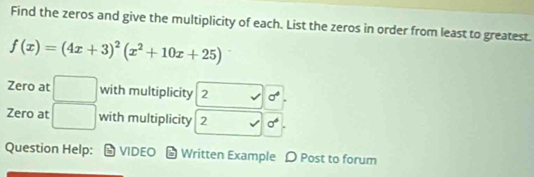 Find the zeros and give the multiplicity of each. List the zeros in order from least to greatest.
f(x)=(4x+3)^2(x^2+10x+25)
Zero at □ with multiplicity 2 sigma°. 
Zero at □ with multiplicity 2 sigma^6
Question Help: VIDEO * Written Example Ω Post to forum