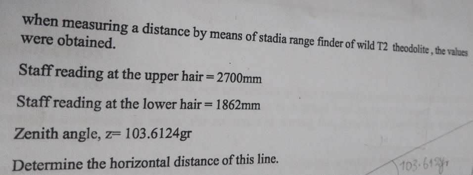 when measuring a distance by means of stadia range finder of wild T2 theodolite , the values 
were obtained. 
Staff reading at the upper hair =2700mm
Staff reading at the lower hair =1862mm
Zenith angle, z=103.6124gr
Determine the horizontal distance of this line.