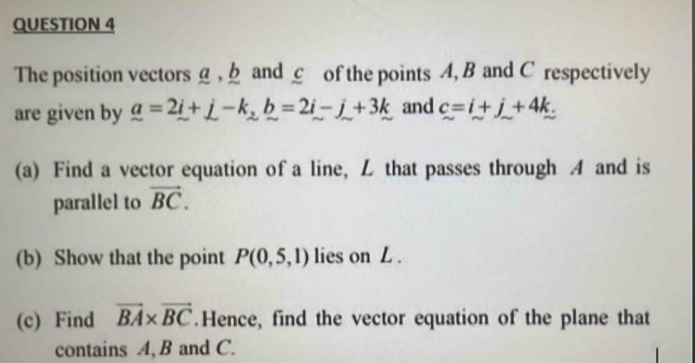 The position vectors g , h and c of the points A, B and C respectively 
are given by _ a=2i+j-k_2b=2i-j+3k and c=i+j+4k. 
(a) Find a vector equation of a line, L that passes through A and is 
parallel to vector BC. 
(b) Show that the point P(0,5,1) lies on L. 
(c) Find vector BA* vector BC.Hence, find the vector equation of the plane that 
contains A, B and C.