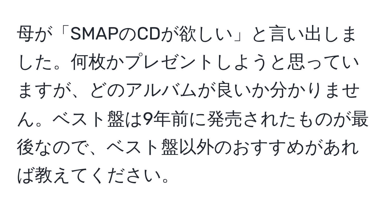 母が「SMAPのCDが欲しい」と言い出しました。何枚かプレゼントしようと思っていますが、どのアルバムが良いか分かりません。ベスト盤は9年前に発売されたものが最後なので、ベスト盤以外のおすすめがあれば教えてください。