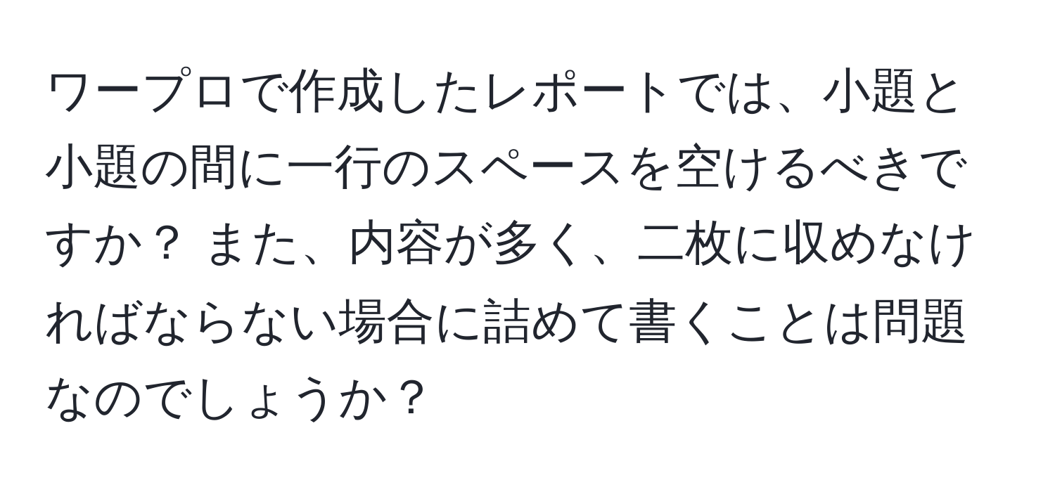 ワープロで作成したレポートでは、小題と小題の間に一行のスペースを空けるべきですか？ また、内容が多く、二枚に収めなければならない場合に詰めて書くことは問題なのでしょうか？