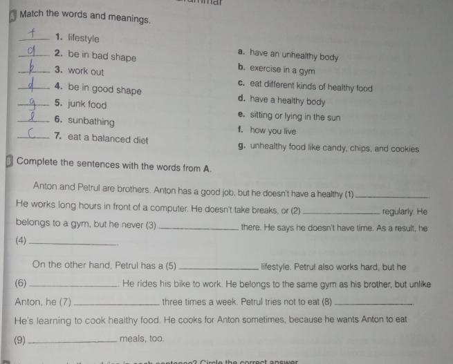 Match the words and meanings.
_1. lifestyle a. have an unhealthy body
_2. be in bad shape b. exercise in a gym
_3. work out c. eat different kinds of healthy food
4. be in good shape d. have a healthy body
_5. junk food e. sitting or lying in the sun
_6. sunbathing f. how you live
_7. eat a balanced diet g. unhealthy food like candy, chips, and cookies
Complete the sentences with the words from A.
Anton and Petrul are brothers. Anton has a good job, but he doesn't have a healthy (1)_
He works long hours in front of a computer. He doesn't take breaks, or (2) _regularly. He
belongs to a gym, but he never (3) _there. He says he doesn't have time. As a result, he
(4)_
On the other hand, Petrul has a (5) _lifestyle. Petrul also works hard, but he
(6)_ . He rides his bike to work. He belongs to the same gym as his brother, but unlike
Anton, he (7) _three times a week. Petrul tries not to eat (8)_
He's learning to cook healthy food. He cooks for Anton sometimes, because he wants Anton to eat
(9)_ meals, too.