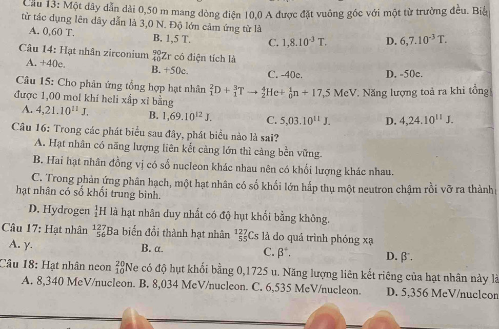 Một dây dẫn dài 0,50 m mang dòng điện 10,0 A được đặt vuông góc với một từ trường đều. Biếp
từ tác dụng lên dây dẫn là 3,0 N. Độ lớn cảm ứng từ là 6,7.10^(-3)T.
A. 0,60 T. B. 1,5 T.
C. 1,8.10^(-3)T. D.
Câu 14: Hạt nhân zirconium _(40)^(90)Zr có điện tích là
A. +40e. B. +50e.
C. -40e. D. -50e.
Câu 15: Cho phản ứng tổng hợp hạt nhân _1^(2D+_1^3Tto _2^4He+_0^1n+17,5MeV V. Năng lượng toả ra khi tổng
được 1,00 mol khí heli xấp xỉ bằng
A. 4,21.10^11)J. B. 1,69.10^(12)J. C. 5,03.10^(11)J. D. 4,24.10^(11)J.
Câu 16: Trong các phát biểu sau đây, phát biểu nào là sai?
A. Hạt nhân có năng lượng liên kết càng lớn thì cảng bền vững.
B. Hai hạt nhân đồng vị có số nucleon khác nhau nên có khối lượng khác nhau.
C. Trong phản ứng phân hạch, một hạt nhân có số khối lớn hấp thụ một neutron chậm rồi vỡ ra thành
hạt nhân có số khối trung bình.
D. Hydrogen beginarrayr 1 1endarray H là hạt nhân duy nhất có độ hụt khối bằng không.
Câu 17: Hạt nhân beginarrayr 127 56 endarray Ba biến đồi thành hạt nhân beginarrayr 127 55endarray Cs là do quá trình phóng xạ
A. γ. B. α. D. β.
C. beta^+.
Câu 18: Hạt nhân neon beginarrayr 20 10endarray Ne có độ hụt khối bằng 0,1725 u. Năng lượng liên kết riêng của hạt nhân này là
A. 8,340 MeV/nucleon. B. 8,034 MeV/nucleon. C. 6,535 MeV/nucleon. D. 5,356 MeV/nucleon