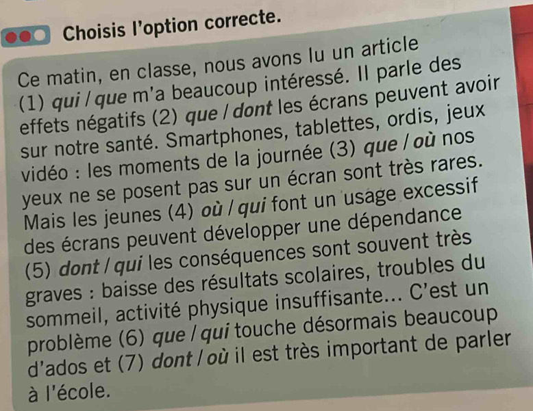 Choisis l'option correcte. 
Ce matin, en classe, nous avons lu un article 
(1) qui/que m'a beaucoup intéressé. Il parle des 
effets négatifs (2) que / dont les écrans peuvent avoir 
sur notre santé. Smartphones, tablettes, ordis, jeux 
vidéo : les moments de la journée (3) que / où nos 
yeux ne se posent pas sur un écran sont très rares. 
Mais les jeunes (4) où / qui font un usage excessif 
des écrans peuvent développer une dépendance 
(5) dont / qui les conséquences sont souvent très 
graves : baisse des résultats scolaires, troubles du 
sommeil, activité physique insuffisante... C’est un 
problème (6) que / qui touche désormais beaucoup 
d'ados et (7) dont / où il est très important de parler 
à l'école.