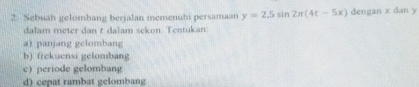 Sebuah gelombang berjalan memenuhi persamaan y=2.5sin 2π (4t-5x) dengan x dan y
dalam meter dan t dalam sekon. Tentukan: 
a) panjang gelombang 
b) frekuensi gelombang 
c) periode gelombang 
d) cepat rambat gelombang