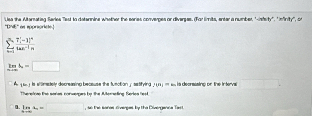 Use the Alternating Series Test to determine whether the series converges or diverges. (For limits, enter a number, "-infnity", "infinity", or
"DNE" as appropriate.)
sumlimits _(n=1)^(∈fty)frac 7(-1)^ntan^(-1)n
limlimits _nto ∈fty b_n=□
A. 1^(th)J is ultimately decreasing because the function y satifying J(n)=upsilon _n is decreasing on the interval □ , 
Therefore the series converges by the Alternating Series test.
B. limlimits _nto ∈fty a_n=□ , so the series diverges by the Divergence Test.