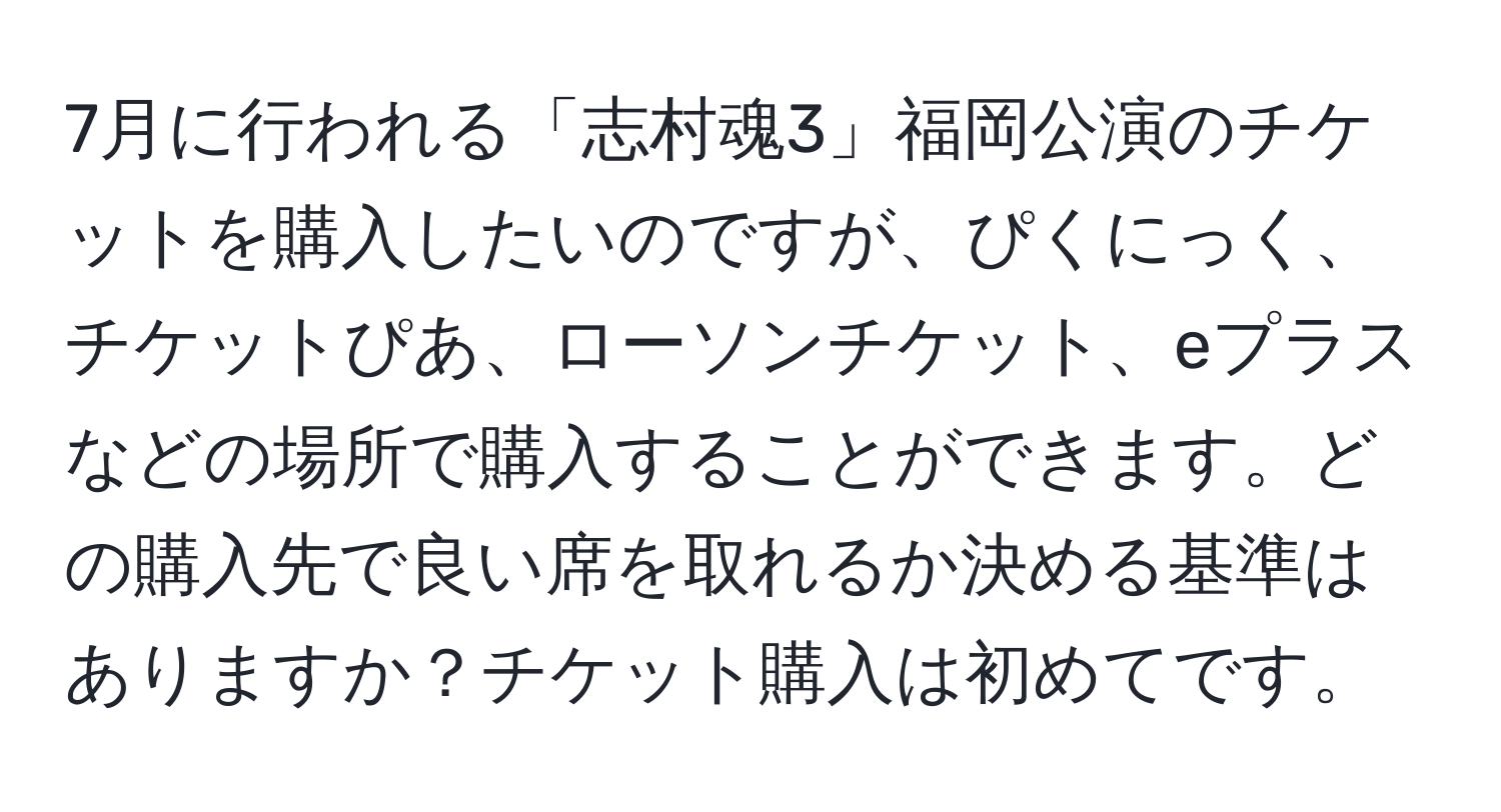 7月に行われる「志村魂3」福岡公演のチケットを購入したいのですが、ぴくにっく、チケットぴあ、ローソンチケット、eプラスなどの場所で購入することができます。どの購入先で良い席を取れるか決める基準はありますか？チケット購入は初めてです。